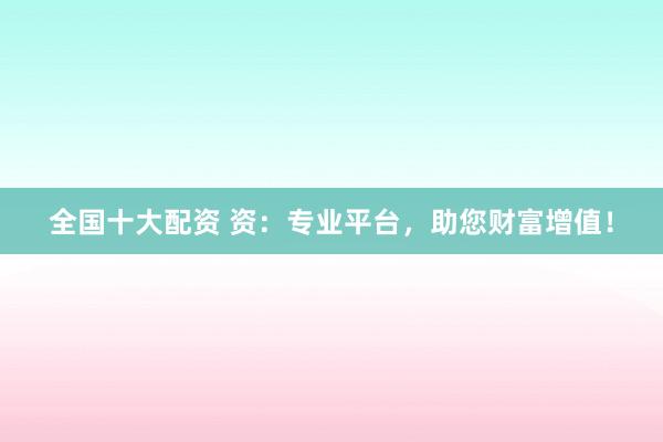 全国十大配资 资：专业平台，助您财富增值！