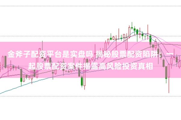 金斧子配资平台是实盘吗 揭秘股票配资陷阱：一起股票配资案件揭露高风险投资真相