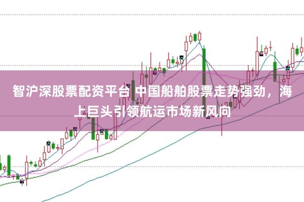 智沪深股票配资平台 中国船舶股票走势强劲，海上巨头引领航运市场新风向