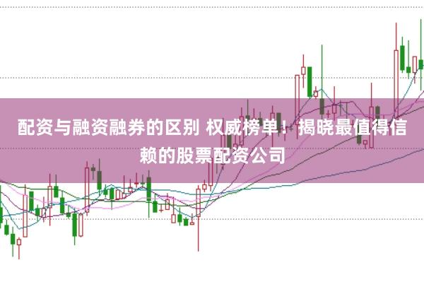 配资与融资融券的区别 权威榜单！揭晓最值得信赖的股票配资公司