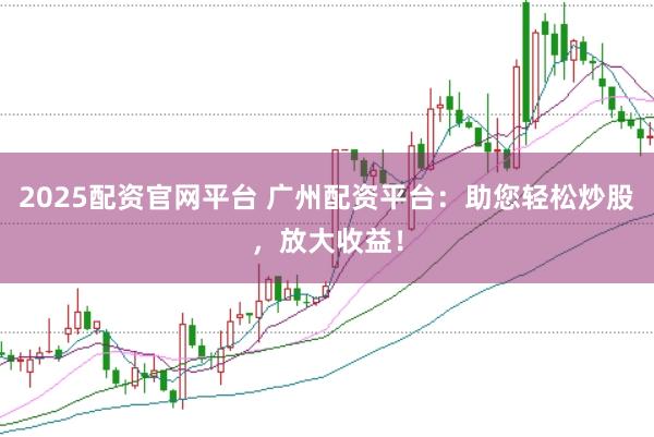 2025配资官网平台 广州配资平台：助您轻松炒股，放大收益！