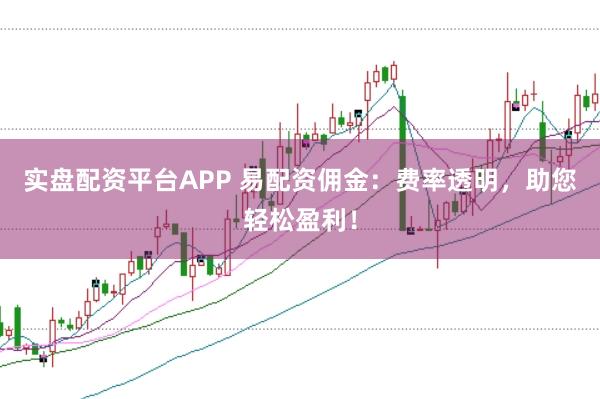 实盘配资平台APP 易配资佣金：费率透明，助您轻松盈利！