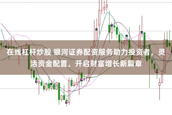 在线杠杆炒股 银河证券配资服务助力投资者，灵活资金配置，开启财富增长新篇章