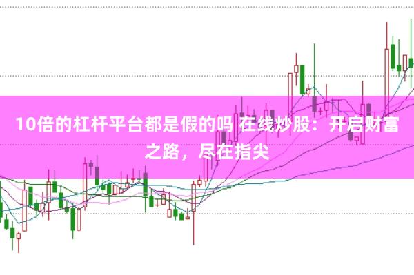 10倍的杠杆平台都是假的吗 在线炒股：开启财富之路，尽在指尖