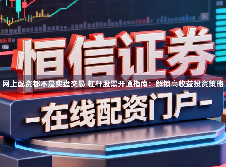 网上配资都不是实盘交易 杠杆股票开通指南：解锁高收益投资策略