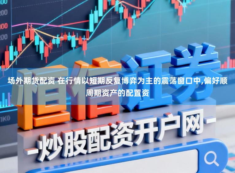 场外期货配资 在行情以短期反复博弈为主的震荡窗口中,偏好顺周期资产的配置资