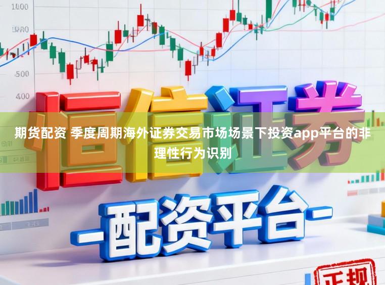 期货配资 季度周期海外证券交易市场场景下投资app平台的非理性行为识别