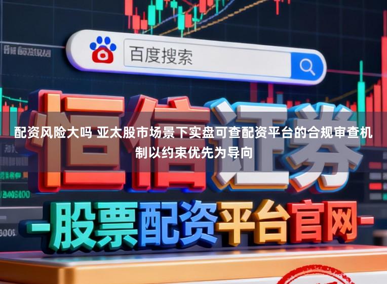 配资风险大吗 亚太股市场景下实盘可查配资平台的合规审查机制以约束优先为导向