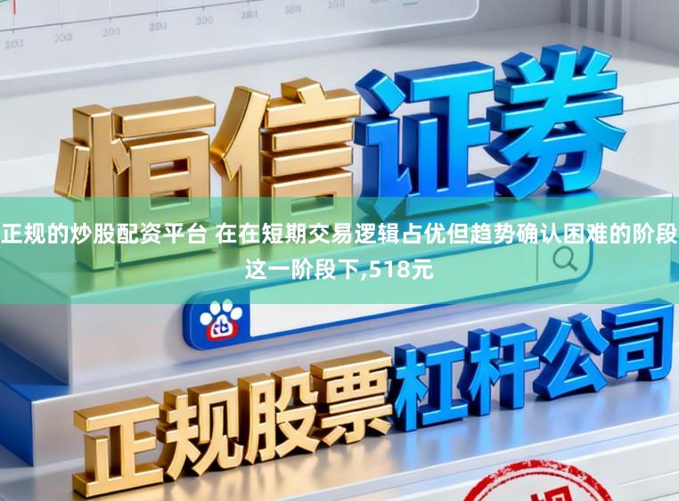 正规的炒股配资平台 在在短期交易逻辑占优但趋势确认困难的阶段这一阶段下,518元