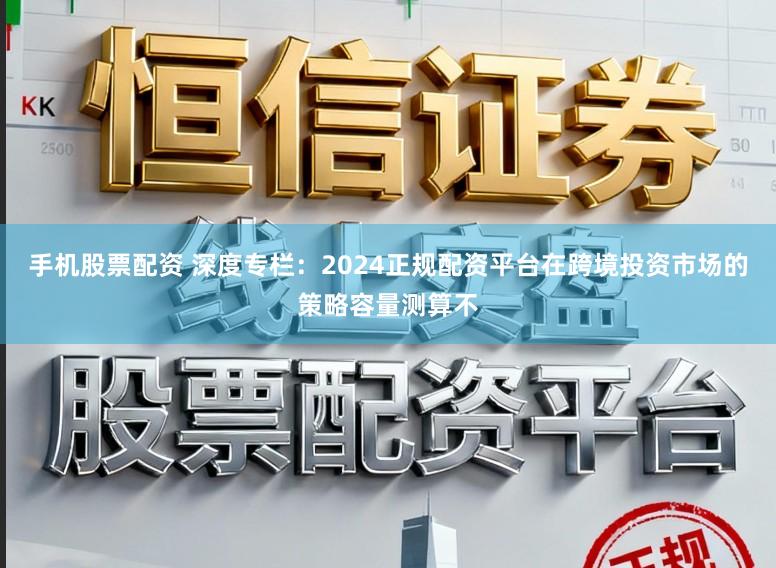 手机股票配资 深度专栏：2024正规配资平台在跨境投资市场的策略容量测算不