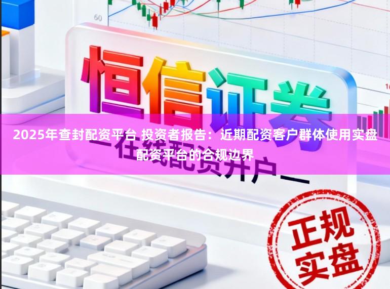 2025年查封配资平台 投资者报告：近期配资客户群体使用实盘配资平台的合规边界