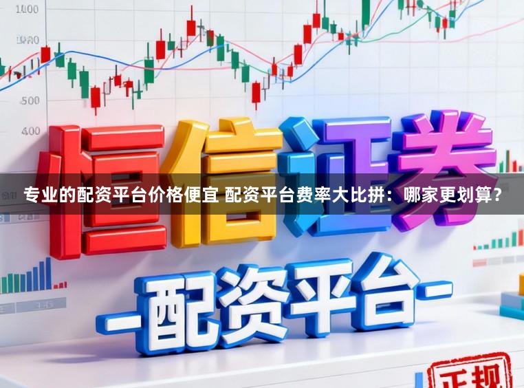 专业的配资平台价格便宜 配资平台费率大比拼：哪家更划算？
